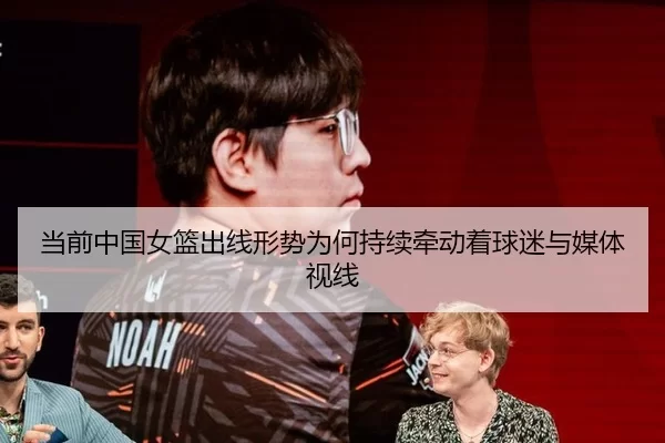 当前中国女篮出线形势为何持续牵动着球迷与媒体视线